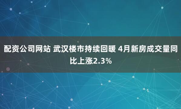 配资公司网站 武汉楼市持续回暖 4月新房成交量同比上涨2.3%