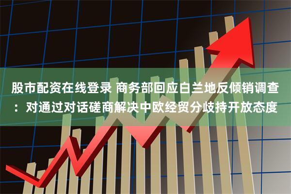 股市配资在线登录 商务部回应白兰地反倾销调查：对通过对话磋商解决中欧经贸分歧持开放态度