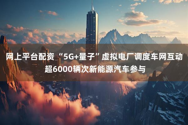 网上平台配资 “5G+量子”虚拟电厂调度车网互动 超6000辆次新能源汽车参与