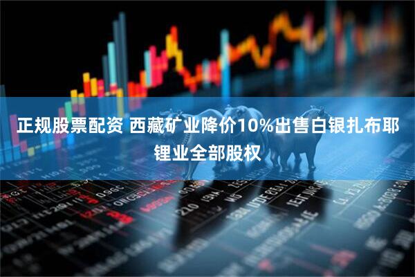 正规股票配资 西藏矿业降价10%出售白银扎布耶锂业全部股权