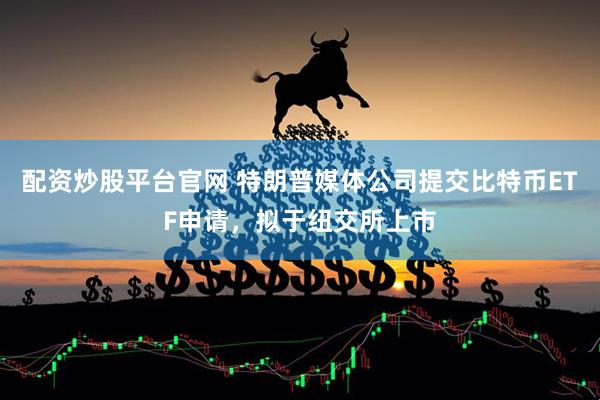 配资炒股平台官网 特朗普媒体公司提交比特币ETF申请，拟于纽交所上市