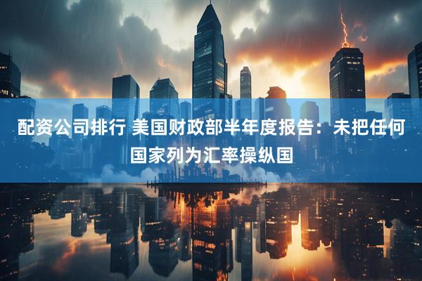 配资公司排行 美国财政部半年度报告：未把任何国家列为汇率操纵国
