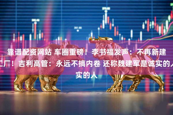 靠谱配资网站 车圈重磅！李书福发声：不再新建工厂！吉利高管：永远不搞内卷 还称魏建军是诚实的人