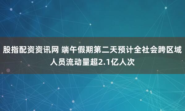 股指配资资讯网 端午假期第二天预计全社会跨区域人员流动量超2.1亿人次