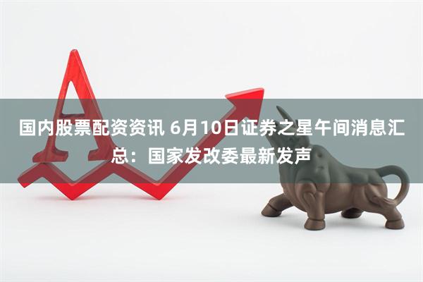 国内股票配资资讯 6月10日证券之星午间消息汇总：国家发改委最新发声