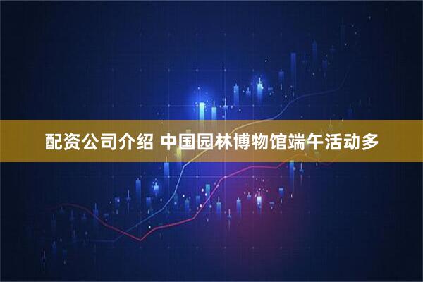 配资公司介绍 中国园林博物馆端午活动多