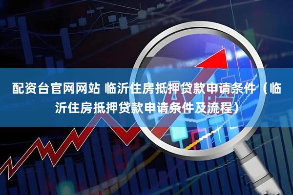 配资台官网网站 临沂住房抵押贷款申请条件（临沂住房抵押贷款申请条件及流程）