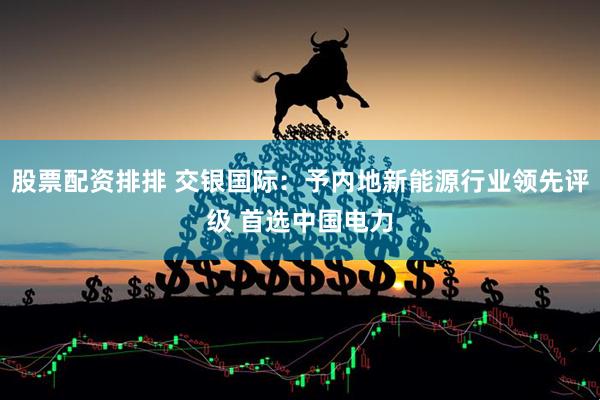 股票配资排排 交银国际：予内地新能源行业领先评级 首选中国电力