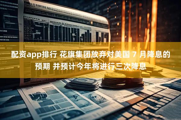 配资app排行 花旗集团放弃对美国 7 月降息的预期 并预计今年将进行三次降息