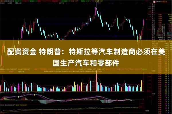 配资资金 特朗普：特斯拉等汽车制造商必须在美国生产汽车和零部件