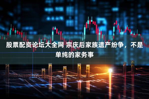 股票配资论坛大全网 宗庆后家族遗产纷争，不是单纯的家务事