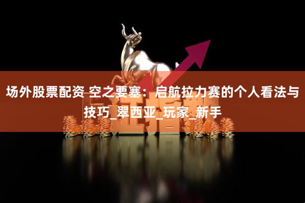 场外股票配资 空之要塞：启航拉力赛的个人看法与技巧_翠西亚_玩家_新手