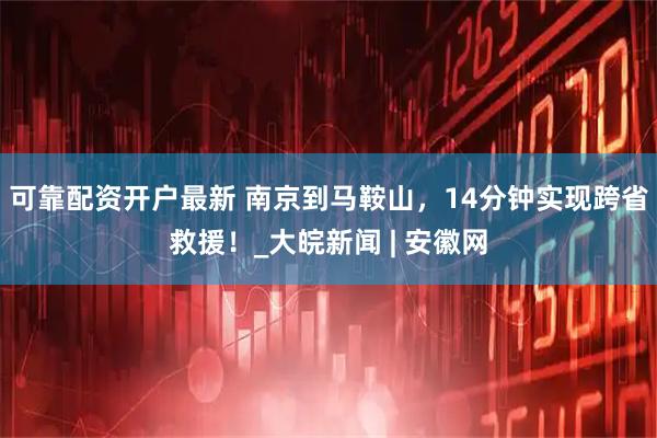 可靠配资开户最新 南京到马鞍山，14分钟实现跨省救援！_大皖新闻 | 安徽网