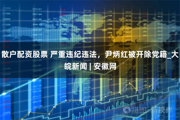 散户配资股票 严重违纪违法，尹炳红被开除党籍_大皖新闻 | 安徽网