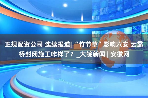 正规配资公司 连续报道| “竹节草”影响六安 云露桥封闭施工咋样了？_大皖新闻 | 安徽网