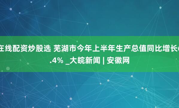 在线配资炒股选 芜湖市今年上半年生产总值同比增长6.4% _大皖新闻 | 安徽网