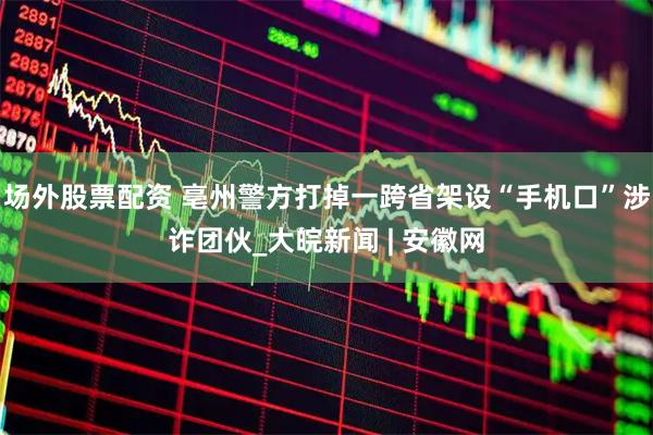 场外股票配资 亳州警方打掉一跨省架设“手机口”涉诈团伙_大皖新闻 | 安徽网