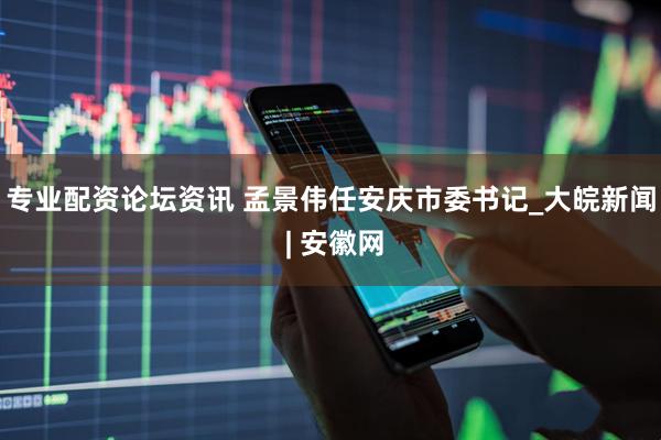 专业配资论坛资讯 孟景伟任安庆市委书记_大皖新闻 | 安徽网