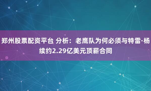 郑州股票配资平台 分析：老鹰队为何必须与特雷·杨续约2.29亿美元顶薪合同
