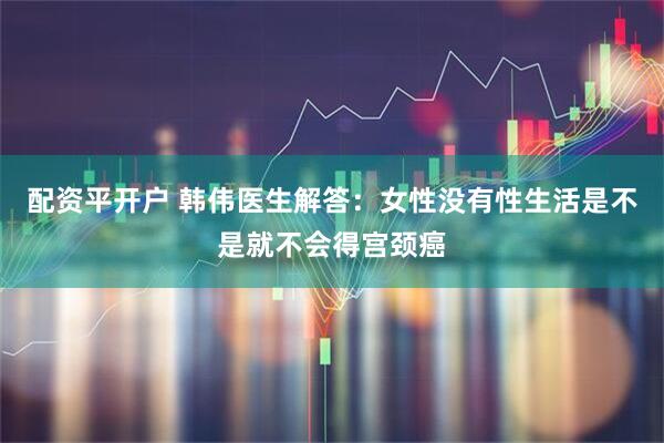 配资平开户 韩伟医生解答：女性没有性生活是不是就不会得宫颈癌