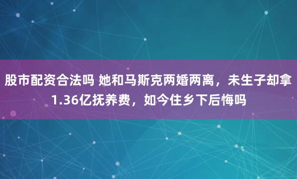 股市配资合法吗 她和马斯克两婚两离,未生子却拿1.36亿抚养费,如今住乡下后悔吗