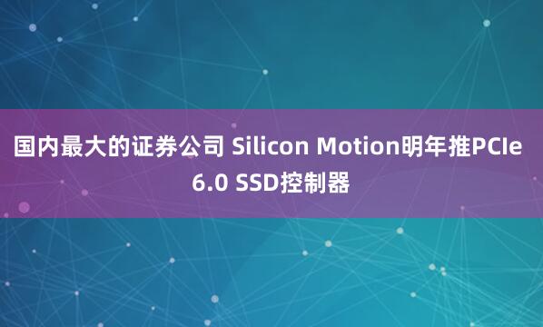 国内最大的证券公司 Silicon Motion明年推PCIe 6.0 SSD控制器