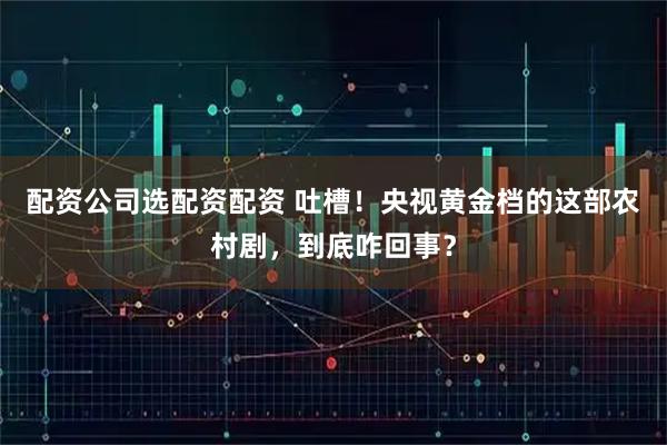 配资公司选配资配资 吐槽！央视黄金档的这部农村剧，到底咋回事？