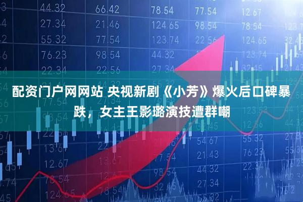 配资门户网网站 央视新剧《小芳》爆火后口碑暴跌，女主王影璐演技遭群嘲