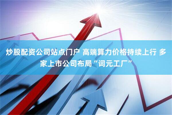炒股配资公司站点门户 高端算力价格持续上行 多家上市公司布局“词元工厂”