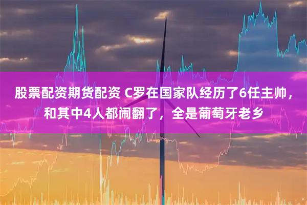 股票配资期货配资 C罗在国家队经历了6任主帅，和其中4人都闹翻了，全是葡萄牙老乡