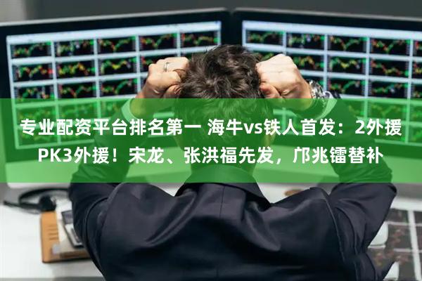 专业配资平台排名第一 海牛vs铁人首发：2外援PK3外援！宋龙、张洪福先发，邝兆镭替补
