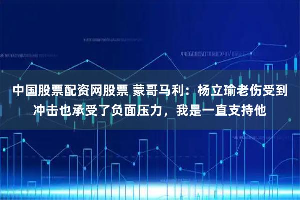 中国股票配资网股票 蒙哥马利：杨立瑜老伤受到冲击也承受了负面压力，我是一直支持他
